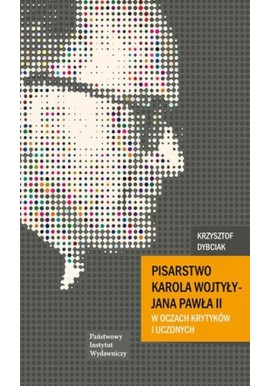 Pisarstwo Karola Wojtyły - Jana Pawła II w oczach krytyków i uczonych Antologia Krzysztof Dybciak