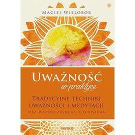 Uważność w praktyce Tradycyjne techniki uważności i medytacji dla współczesnego człowieka Maciej Wielobób