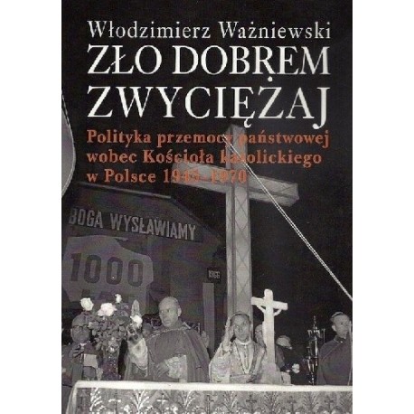 Zło dobrem zwyciężaj Polityka przemocy państwowej wobec Kościoła katolickiego w Polsce 1945-1970 Włodzimierz Ważniewski