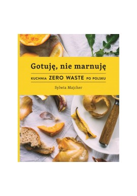 Gotuję, nie marnuję Kuchnia Zero Waste po polsku Sylwia Majcher