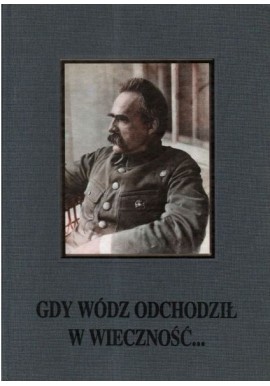 Gdy wódz odchodził w wieczność... Uroczystości żałobne po śmierci Marszałka Józefa Piłsudskiego M. Gałęzowski, A. Przewoźnik